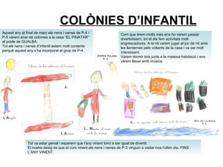 COLÒNIES D’INFANTIL Tot va estar genial i esperem que l’any vinent torni a ser igual de divertit. El nostre desig és que el curs vinent els nens i nenes de P-3 vinguin a visitar-nos l’últim dia. FINS L’ANY VINENT.  Aquest any al final de març els nens i nenes de P-4 i P-5 vàrem anar de colònies a la casa “EL PINATAR” al poble de GUALBA. Tot els nens i nenes d’infantil estem molt contents perquè aquest any s’ha incorporat el grup de P-4. Com que érem molts més ens ho vàrem passar divertidíssim, tot el dia fem activitats molt engrescadores. A la nit varem jugar al joc de nit amb les llanternes pels voltants de la casa i va ser molt interessant. Vàrem dormir tots junts a la mateixa habitació i ens vàrem llevar amb música. 