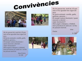 Convivències Hola, sóc en Jordi. Les convivències han sigut molt divertides.  Les activitats, els jocs de nit eren superdivertits i els monitors eren molt bons. El menjar bonissim!!! El joc de tir amb arc, que xupi era! I la casa molt gran Jordi Sancho 1r CM Ho he passat bé, molt bé.  El que més m’ha agradat han sigut els jocs. Hi havia animals: conills, galls, gallines, gossos,… El menjar estava boníssim i quan anavem a dormir . . . enjar bonissim!!! Hem jugat a bàsque, a futbolí, hem practicat tir amb arc i m’ho he passat molt bé . Ana Freire 1r CM Ho he passat bé, molt bé.  El que més m’ha agradat han sigut els jocs. Hi havia animals: conills, galls, gallines, gossos,… El menjar estava boníssim i quan anavem a dormir . . . enjar bonissim!!! Hem jugat a bàsque, a futbolí, hem practicat tir amb arc i m’ho he passat molt bé . Ana Freire 1r CM Convivències 