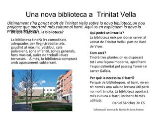 Una nova  biblioteca  a  Trinitat Vella Últimament s’ha parlat molt de Trinitat Vella sobre la nova biblioteca,un nou projecte que aportarà més cultura al barri. Aquí us en expliquem la nova la primícia del barri. De què disposarà, la biblioteca? La biblioteca tindrà les comoditats adequades per llegir,treballar,etc. gaudint al màxim:  vestíbul, sala polivalent, zona infantil, zones generals, fons musical, aules de treball i dues terrasses.  A més, la biblioteca comptarà amb aparcament subterrani. Com serà? Tindrà tres plantes on es disposarà tot i una façana moderna, aprofitant l’espai delimitat pel passeig Torné i el carrer Galícia. Per què la necessita el barri? Perquè de biblioteques, el barri, no en té: només una sala de lectura útil però no molt àmplia. La biblioteca aportarà més cultura al barri, incloent-hi més utilitats.   Qui podrà utilitzar-la? La biblioteca neix per donar servei al veïnat de Trinitat Vella i part de Baró de Viver. Daniel Sánchez 2n CS  Informació extreta de  Barris de Sant Andreu   