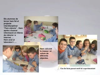 Els alumnes de tercer hem fet el projecte interdisciplinar “Fem ciència”.  Hem après a buscar informació en llibres de ciència i a  Internet, ...  Hem anat al laboratori i .... Hem calculat la massa i el volum de diferents objectes. Ens ho hem passat molt bé experimentant 