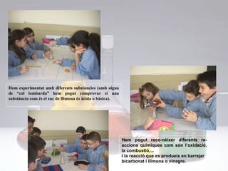 Hem experimentat amb diferents substàncies (amb aigua de “col lombarda” hem pogut comprovar si una substància com és el suc de llimona és àcida o bàsica). Hem pogut reco-nèixer diferents re-accions químiques com són l’oxidació, la combustió,... I la reacció que es produeix en barrejar bicarbonat i llimona o vinagre.  