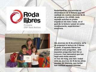 Rodallibres és una activitat de dinamització de la lectura que han realitzat els nostres alumnes de 4t de primària i 2n d’ESO. Amb aquesta activitat es pretén engrescar els nois i noies  en el gust de la lectura i posar en comú coneixements, experiències i emocions. Als alumnes de 4t de primària, se’ls ha proposat la lectura de 5 llibres. A partir, d’aquests llibres han elaborat unes preguntes,  amb aquestes preguntes hem fet un concurs i han demostrat que han llegit amb molta atenció.  Al mes de maig, ens hem  trobat amb els alumnes de 4t de les altres escoles del districte, que també han realitzat aquesta activitat.  