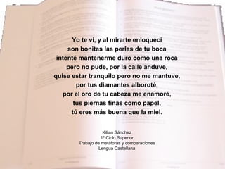 Yo te vi, y al mirarte enloquecí son bonitas las perlas de tu boca intenté mantenerme duro como una roca pero no pude, por la calle anduve, quise estar tranquilo pero no me mantuve, por tus diamantes alboroté, por el oro de tu cabeza me enamoré, tus piernas finas como papel, tú eres más buena que la miel. Kilian Sánchez 1º Ciclo Superior Trabajo de metáforas y comparaciones Lengua Castellana 