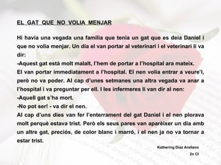 EL  GAT  QUE  NO  VOLIA  MENJAR Hi havia una vegada una família que tenia un gat que es deia Daniel i que no volia menjar. Un dia el van portar al veterinari i el veterinari li va dir: -Aquest gat està molt malalt, l’hem de portar a l’hospital ara mateix. El van portar immediatament a l’hospital. El nen volia entrar a veure’l, però no va poder. Al cap d’unes setmanes una altra vegada va anar a l’hospital i va preguntar per ell. I les infermeres li van dir al nen: -Aquell gat s’ha mort. -No pot ser! - va dir el nen. Al cap d’uns dies van fer l’enterrament del gat Daniel i el nen plorava molt perquè estava trist. Però els seus pares van aparèixer un dia amb un altre gat, preciós, de color blanc i marró, i el nen ja no va tornar a estar trist. Kathering Díaz Arellano 2n CI 
