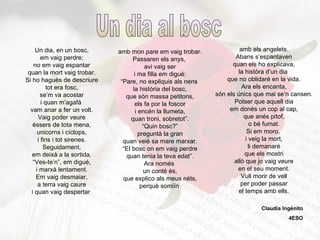Un dia, en un bosc, em vaig perdre; no em vaig espantar quan la mort vaig trobar. Si ho hagués de descriure tot era fosc, se’m va acostar i quan m’agafà  vam anar a fer un volt. Vaig poder veure éssers de tota mena, unicorns i cíclops, i fins i tot sirenes. Seguidament, em deixà a la sortida. “ Ves-te’n”, em digué, i marxà lentament. Em vaig desmaiar, a terra vaig caure i quan vaig despertar   amb mon pare em vaig trobar. Passaren els anys,  avi vaig ser i ma filla em digué: “ Pare, no expliquis als nens  la història del bosc, que són massa petitons, els fa por la foscor i encén la llumeta, quan troni, sobretot”. “ Quin bosc?” preguntà la gran quan veié sa mare marxar. “ El bosc on em vaig perdre quan tenia la teva edat”. Ara només  un conté és, que explico als meus néts, perquè somiïn   amb els angelets. Abans s’espantaven quan els ho explicava, la històra d’un dia  que no oblidaré en la vida. Ara els encanta, són els únics que mai se’n cansen. Potser que aquell dia em donés un cop al cap, que anés pitof, o bé fumat. Si em moro,  i veig la mort, li demanaré que els mostri allò que jo vaig veure en el seu moment. Vull morir de vell per poder passar el temps amb ells. Un dia al bosc Claudia Ingénito 4ESO 
