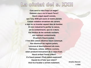 Com serà la vida d’aquí un segle? Estarem vius o no hi haurà Terra? Haurà caigut aquell cometa, que l’any 2036 pot caure al nostre planeta Cotxes voladors envaeixen els carrers,  o algú es va inventar aquest idea de bomber. El món industrial fa perillar la natura, per la contaminació, que no s’atura. Els residus de les centrals nuclears,  són realment contaminants. El petroli s’haurà acabat,  i l’era dels cotxes elèctrics haurà començat. Han disminuït les regions polars, i provoca el desnivellament als mars. Fàbriques, cotxes, edificis o avions, estan produint trencament de la capa d’ozó. Haurà arribat l’home a Mart? O s’haurà passat i Plutó estarà explorant? Aquest és el futur que volem? Això ha d’acabar o anirem malament. La ciutat del s. XXII Ariadna Alarcón 1r ESO 