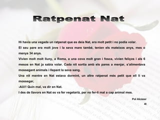 Hi havia una vegada un ratpenat que es deia Nat, era molt petit i no podia volar. El seu pare era molt jove i la seva mare també, tenien els mateixos anys, mes o menys 34 anys. Vivien molt molt lluny, a Roma, a una cova molt gran i fosca, vivien feliços i als 6 mesos en Nat ja sabia volar. Cada nit sortia amb els pares a menjar, s’alimentava mossegant animals i llepant la seva sang. Una nit mentre en Nat estava dormint, un altre ratpenat més petit que ell li va mossegar, -Aiii!! Quin mal, va dir en Nat. I des de llavors en Nat es va fer vegetarià, per no fer-li mal a cap animal mes. Ratpenat Nat Pol Alcázar 4t 