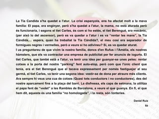 La Tía Candida s'ha quedat a l'atur. La crisi espanyola, ens ha afectat molt a la meva família: El papa, era enginyer, però s'ha quedat a l'atur, la mama, no està aturada però és funcionaria, i segons el tiet Carles, és com si ho estès, el tiet Berengué, era mecànic, (per això lo del ascensor), però es va quedar a l’atur i es va “rentar les mans”, la Tía Càndida,... espera, quan ha treballat la Tía Cándida?, el meu cosí era separador de formigues negres i vermelles, però a veure si ho adivineu? Sí, es va quedar aturat. I us preguntareu de que vivim la nostra família, doncs d'en Rufus i l'Amèlia, els nostres hàmsters, que els va contractar una empresa de publicitat per fer anuncis de iogurts. El tiet Carles, que també està a l'atur, va tenir una idea per guanyar-se unes peles: rentar cotxes a la porta del nostre “parking” fent auto-stop, però com que l'únic client que tenia, era el tiet Berengué que el tacava expressament per només fastiguejar al seu germà, el tiet Carles, va tenir una segona idea: vestir-se de dona per atraure més clients. Ara sempre hi veus una cua de cotxes (Quasi tots conductors i no conductores), des del nostre aparcament fins a la plaça del barri. La disfressa, els caps de setmana, la utilitza el papa fent de “vedet” a les Rambles de Barcelona, a veure el que guanya. En fi, el que hem dit, aquesta és una família “no homologada”, i la resta, són tonteries.  Daniel Ruiz 6è 