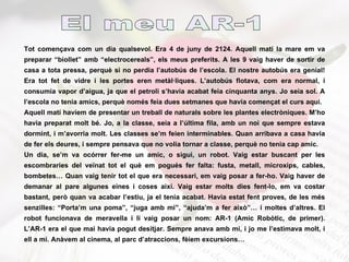 Tot començava com un dia qualsevol. Era 4 de juny de 2124. Aquell matí la mare em va preparar “biollet” amb “electrocereals”, els meus preferits. A les 9 vaig haver de sortir de casa a tota pressa, perquè si no perdia l’autobús de l’escola. El nostre autobús era genial! Era tot fet de vidre i les portes eren metàl·liques. L’autobús flotava, com era normal, i consumia vapor d’aigua, ja que el petroli s’havia acabat feia cinquanta anys. Jo seia sol. A l’escola no tenia amics, perquè només feia dues setmanes que havia començat el curs aquí.  Aquell matí havíem de presentar un treball de naturals sobre les plantes electròniques. M’ho havia preparat molt bé. Jo, a la classe, seia a l’última fila, amb un noi que sempre estava dormint, i m’avorria molt. Les classes se’m feien interminables. Quan arribava a casa havia de fer els deures, i sempre pensava que no volia tornar a classe, perquè no tenia cap amic. Un dia, se’m va ocórrer fer-me un amic, o sigui, un robot. Vaig estar buscant per les escombraries del veïnat tot el què em pogués fer falta: fusta, metall, microxips, cables, bombetes… Quan vaig tenir tot el que era necessari, em vaig posar a fer-ho. Vaig haver de demanar al pare algunes eines i coses així. Vaig estar molts dies fent-lo, em va costar bastant, però quan va acabar l’estiu, ja el tenia acabat. Havia estat fent proves, de les més senzilles: “Porta’m una poma”, “juga amb mi”, “ajuda’m a fer això”… i moltes d’altres. El robot funcionava de meravella i li vaig posar un nom: AR-1 (Amic Robòtic, de primer). L’AR-1 era el que mai havia pogut desitjar. Sempre anava amb mi, i jo me l’estimava molt, i ell a mi. Anàvem al cinema, al parc d’atraccions, fèiem excursions… El meu AR-1 