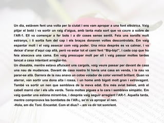 Un dia, estàvem fent una volta per la ciutat i ens vam apropar a una font elèctrica. Vaig pitjar el botó i va sortir un raig d’aigua, amb tanta mala sort que va caure a sobre de l’AR-1.  Ell va començar a fer bots i a dir coses sense sentit. Feia uns sorolls molt estranys, i li sortia fum del cap i els braços donaven voltes descontrolats.  Em vaig espantar molt i el vaig assecar com vaig poder. Una mica després es va calmar, i va deixar d’anar d’aquí cap allà, però va estar tot el camí fent “Bip-bip!”, i cada cop que ho feia aixecava una cama. Em vaig preocupar molt per ell i vaig passar moltes tardes tancat a casa intentant arreglar-ho. Un dissabte, mentre estava afluixant uns cargols, vaig veure passar per davant de casa una nau de mudances. Davant de casa nostra hi havia una casa en venda, i la nau va parar-se allà. Darrera de la nau anava un cotxe volador de color vermell brillant. Quan va aterrar, van sortir una dona alta i rossa, i un home amb bigoti molt gran i extravagant. També va sortir un nen que semblava de la meva edat. Era més aviat baixet, amb el cabell marró clar i els ulls verds. Tenia moltes pigues a la cara i semblava simpàtic. Em vaig quedar una estona mirant-los, i després vaig seguir arreglant l’AR-1. Aquella tarda, mentre comprovava les bombetes de l’AR-¡, se’m va apropar el nen. -Hola, em dic Toni. Encantat. Com et dius? – em va dir tot somrient. 