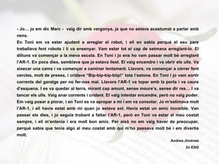 - Jo… jo em dic Marc -  vaig dir amb vergonya, ja que no estava acostumat a parlar amb nens. En Toni em va estar ajudant a arreglar el robot, i ell en sabia perquè el seu pare treballava fent robots i li va ensenyar. Vam estar tot el cap de setmana arreglant-lo. El dilluns va començar a la meva escola. En Toni i jo ens ho vam passar molt bé arreglant l’AR-1. En pocs dies, semblava que ja estava llest. El vaig encendre i va obrir els ulls. Va aixecar una cama i va començar a caminar lentament. Llavors, va començar a córrer fent cercles, molt de pressa, i cridava “Bip-bip-bip-biip!” tota l’estona. En Toni i jo vam sortir corrents del garatge per no fer-nos mal. Llavors l’AR-1 va topar amb la porta i va caure d’esquena. I es va quedar al terra, mirant cap amunt, sense moure’s, sense dir res… I va tancar els ulls. Vaig anar corrents i cridant. El vaig intentar encendre, però no vaig poder. Em vaig posar a plorar, i en Toni es va apropar a mi i em va consolar. Jo m’estimava molt l’AR-1, i ell havia estat amb mi quan jo estava sol. Havia estat un amic increible. Van passar els dies, i jo seguia trobant a faltar l’AR-1, però en Toni va estar al meu costat sempre, i ell m’entenia i era molt bon amic. Per això no em vaig haver de preocupar, perquè sabia que tenia algú al meu costat amb qui m’ho passava molt bé i em divertia molt.  Andrea Jiménez 2n ESO 