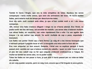 També hi havia l’Angie, que era la més simpàtica de totes. Ajudava les seves companyes i tenia molts amics, que eren els animalons del bosc. Hi havia moltes fades, però estaria molt de temps per descriure-les totes. Avui dia estic molt content amb elles, ja que m’han cuidat molt a mi i als meus companys. -Oh, mireu! Una fada s’estava ofegant i ningú no se n’havia adonat. Era l’Ariel, no podia sortir del llac del bosc, tot envoltat de matolls. Les seves ales s’estaven mullant. Les altres fades, en veure-ho, van volar ràpidament fins a ella i la van agafar dels braços i la van estirar cap amunt. Va sortir mullada de cap a peus, espantada i tremolant.  Les fades van portar l’Ariel cap a terra ferma i jo vaig dir a les meves branques que s’obrissin perquè li pogués tocar el sol i s’eixugués una mica amb la llum del sol. Ens vam emportar un bon ensurt. Després, l’Ariel ens va explicar perquè li havia passat això: sembla ser que s’estava rentant els cabells, i quan va voler treure el cap, el pes del seu cabell xop va fer que caigués endavant endinsant-se a l’aigua. En mullar-se també les seves ales, no va poder sortir. Totes les fades es van posar a riure, ja què això li havia passat per no voler-se tallar els cabells.  Jo em vaig quedar sorprés, però no vaig riure, encara que el fet tingués la seva gràcia. 