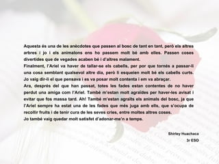 Aquesta és una de les anècdotes que passen al bosc de tant en tant, però els altres arbres i jo i els animalons ens ho passem molt bé amb elles. Passen coses divertides que de vegades acaben bé i d’altres malament. Finalment, l’Ariel va haver de tallar-se els cabells, per por que tornés a passar-li una cosa semblant qualsevol altre dia, però li esqueien molt bé els cabells curts. Jo vaig dir-li el que pensava i es va posar molt contenta i em va abraçar. Ara, després del que han passat, totes les fades estan contentes de no haver perdut una amiga com l’Ariel. També m’estan molt agraïdes per haver-les avisat i evitar que fos massa tard. Ah! També m’estan agraïts els animals del bosc, ja que l’Ariel sempre ha estat una de les fades que més juga amb ells, que s’ocupa de recollir fruits i de tenir cura de les seves cries, entre moltes altres coses. Jo també vaig quedar molt satisfet d’adonar-me’n a temps. Shirley Huachaca 3r ESO 