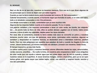 EL BOSQUE Nací un día de no sé que año, nosotros no tenemos memoria. Pero eso es lo que dicen algunos de los personajes que a veces se dejan caer por estos lugares. Cuando yo nací la tierra todavía tenía cierta humedad del invierno. El  Sol comenzaba a  Calentar tenuemente y cuando asomé, el horizonte negro que formaba el suelo, ví un cielo azul claro, todo a mí alrededor comenzaba a vivir. Era primavera. Los demás susurraban a mí lado, comentaban que ya eran muchos más. Algunos de los mayores habían muerto en la estación pasada. Yo no ví restos. Los pájaros cantaban y los mayores comenzaban a tener un color verde, ten bonito, tan relajante, tan…, de pronto todo se lleno de vida, ellos se podían abrazar, jugaban con el viento, había zonas oscuras y otros el astro rey calentaba, dejaba pasar los rayos dorados. Por esos días el comentario, cuando la tierra estaba más seca se convertía en polvo y nosotros teníamos mucho calor, era que las personas, esos seres, caminaban entre nosotros, algunos se sentaban y desposaban en nuestros troncos, se declaraban amor o intentaban subirnos, pisaban fuerte. Pero los más peligrosos son aquellos que pasaban de todo y cuando les llegaba la hora de comer. ¡Hacen barbacoas! y al mínimo descuido nos abrasan y arrasan con nosotros. Están locos. El tiempo trascurre y yo soy más fuerte. La calma vuelve poco a poco y nosotros tenemos colores diferentes desde los rojos, amorronados, verdes oscuros, amarillos…. Ha vuelto la brisa, en nuestros pies empezamos a tener unos amiguitos de color verde que nos ayuda a retener agua que las nubes dejan caer de vez en cuando y rodean nuestras raíces en la superficie. A veces tenemos hongos, vienen a buscarlos, pero ya no se oyen tantos gritos, son gente mayor que hablan bajito, miran, nos admiran y respiran hondo, sonríen y nos dan palmaditas. 