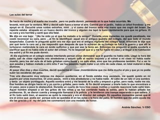 Las aulas del terror    Se hacía de noche y el sueño me invadía , pero no podía dormir, pensando en lo que había ocurrido. Me levanté, miré por la ventana. Miré y decidí salir fuera a tomar el aire. Caminé por el jardín,  había un árbol frondoso  y me apoyé en él. Escuché unos ruidos extraños, miré , y vi como del tronco salía una mano que me cogió del brazo. De repente estaba  atrapado en un hueco dentro del tronco y alguien me tapó la boca rápidamente para que no gritara. Vi su cara y era horrible y sentí que olía fatal.  Me dijo en voz baja:  “¡No he sido yo el que ha matado a tu amigo!” Durante unos instantes me quedé paralizado, me costó reconocer su cara, pero …al fin la identifiqué: aquel era el antiguo guardia del colegio, del que todo el mundo sospechaba .Cuando le pregunté quién era me dijo que era el antiguo vigilante del colegio local, entonces le dije que por qué tenía la cara así y me respondió que después de que lo echaran de su trabajo se fue a la guerra y que allí le torturaron metiéndole la cara en ácido sulfúrico y que por eso la tenía así. Entonces me preguntó si podía ayudarle a clarificar que él no había sido el autor del crimen. Yo le respondí que sí y me fui hacia mi casa y al llegar a mi habitación me estiré y al fin me pude dormir. Al día siguiente en el colegio estaba intentando pensar cómo demostrar que el guardia no había sido. Llegó la hora del patio, salí de clase vigilando mis alrededores y estuve todo el recreo inquieto y al volver a mi clase no había nadie muerto, pero los del aula de al lado gritaban como locos y no solo ellos, sino que los profesores también. Fui a ver lo que pasaba y habían matado a otro niño.Y así fue pasando hasta matar a un niño de cada clase, en total mataron a diez alumnos. Al pasar diez días y diez muertes, decidí quedarme en clase ,inventándome que me dolía mucho el pie y que yo no podía subir las escaleras del patio. Tras una discusión muy extensa me dejaron quedarme, en el fondo estaba muy asustado, me quedé quieto en mi pupitre por unos momentos. Oí unos pasos,  miré a mis alrededores y no había nada . Al cabo de un rato vi una sombra  y tenía  un objeto puntiagudo. Aquella sombra entró y me levanté de la silla y empecé a gritar, pero nada, nadie me oía. Ese hombre se dirigía hacia mí y yo corría y gritaba, pero nada. Al fin decidí empezar a tirarle todo lo que encontrara a mi paso, poco a poco le obstaculicé. Durante un cuarto de hora hice cosas inútiles y cuando reaccioné todo salió bien. Aquel hombre empezó a oír los gritos de los niños y se fue corriendo hasta la salida, pero lo habían pillado los profesores. Sí, se dieron cuenta y enseguida llamaron a la policía  y le tendieron una trampa esperando a que saliera .Y al fin todo salió bien, el asesino se quitó la máscara y era el director del colegio. En aquellos momentos pensé que él era el único que  podía ser  porque solo se quedaba él en las aulas a la hora del patio. El hombre que me pidió ayuda me dio las gracias y el  rey del país me conmemoró con una medalla de honor. Andrés Sánchez. 1r ESO 