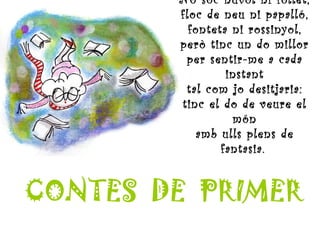 No sóc núvol ni follet, floc de neu ni papalló, fonteta ni rossinyol, però tinc un do millor per sentir-me a cada instant tal com jo desitjaria: tinc el do de veure el món amb ulls plens de fantasia.   CONTES  DE  PRIMER 