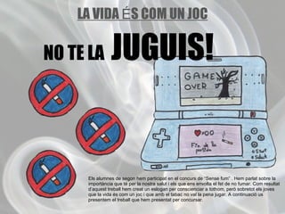 Els alumnes de segon hem participat en el concurs de “Sense fum” . Hem parlat sobre la importància que té per la nostra salut i els que ens envolta el fet de no fumar. Com resultat d’aquest treball hem creat un eslogan per conscienciar a tothom, però sobretot els joves que la vida és com un joc i que amb el tabac no val la pena jugar. A continuació us presentem el treball que hem presentat per concursar. LA VIDA  É S COM UN JOC NO TE LA  JUGUIS!   