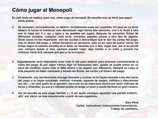 Cómo jugar al Monopoli   En este texto se explica, pues eso, cómo jugar al monopoli. Es sencillo solo se tiene que seguir estos pasos:   Se necesitan, principalmente, un tablero, normalmente suele ser cuadrado. En caso de no tener tablero lo haces tú mismo,(si eres demasiado vago tienes dos opciones: una o le dices a otro que lo haga por ti o ajo y agua y os quedáis sin jugar), después se necesitan fichas de diferentes modelos, cualquier cosa sirve: monedas, papeles, pinzas u otro tipo de objetos. Otras cosas no tan importante  son las ayudas o desventajas que te dan las cartas del juego, más el dinero del juego, y último (tampoco es necesario, sólo es en caso de querer mover las fichas según el número sacado) es el dado, se necesita uno o dos, mejor dos, por si se pierde uno, siempre queda el otro, siempre puedes coger algo similar a un cubo y ponerle los números hasta el 6, siempre que gire y no lo truquen.   2.  Seguidamente sería importante tener todo lo del paso anterior para procesar correctamente el inicio del juego. Si por algún motivo algo no funcionase bien, quizás se pueda entrar en un poco de conflicto, sobre todo si falta dinero o se reparte con diferencia, siempre se culpa al más pequeño de haber cambiado y tocado las fichas, las cartas y el dinero del juego.   3.  Finalmente, una vez terminado el juego (siempre y cuando no te hayas cansado a las dos horas del juego o te hayas suicidado, motivos: trampas, aguante de quejas, chillidos y discusiones mil, etc…) se verá quién es el ganador, pero que no se emocione mucho por tener millones de euros y viviendas, ya que en realidad quizás no tenga un duro y puede llevarse un gran chasco. 4.  Así de sencillo es este juego familiar, ( ¡ A ver quién consigue aguantar una partida entera!) , ¡Ah!  por cierto, es más emocionante a partir de seis jugadores.   Sara Peral Textos  instructivos: instrucciones humorísticas.  Trabajo de castellano. 