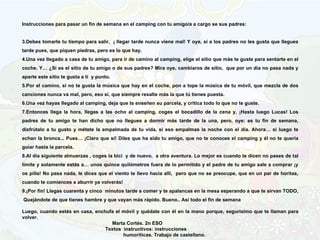 Instrucciones para pasar un fin de semana en el camping con tu amigo/a a cargo se sus padres: Debes tomarte tu tiempo para salir,  ¡ llegar tarde nunca viene mal! Y oye, si a los padres no les gusta que llegues tarde pues, que piquen piedras, pero es lo que hay. Una vez llegado a casa de tu amigo, para ir de camino al camping, elige el sitio que más te guste para sentarte en el coche. Y… ¿Si es el sitio de tu amigo o de sus padres? Mira oye, cambiaros de sitio,  que por un día no pasa nada y aparte este sitio te gusta a ti  y punto. Por el camino, si no te gusta la música que hay en el coche, pon a tope la música de tu móvil, que mezcla de dos canciones nunca va mal, pero, eso sí, que siempre resalte más la que tú tienes puesta. Una vez hayas llegado al camping, deja que te enseñen su parcela, y critica todo lo que no te guste. Entonces llega la hora, llegas a las ocho al camping, coges el bocadillo de la cena y, ¡Hasta luego Lucas! Los padres de tu amigo te han dicho que no llegues a dormir más tarde de la una, pero, oye: es tu fin de semana, disfrútalo a tu gusto y métete la empalmada de tu vida, si eso empalmas la noche con el día. Ahora… si luego te echan la bronca... Pues… ¡Claro que sí! Diles que ha sido tu amigo, que no te conoces el camping y él no te quería guiar hasta la parcela. Al día siguiente almuerzas , coges la bici  y de nuevo,  a otra aventura. Lo mejor es cuando te dicen no pases de tal límite y solamente estás a… unos quince quilómetros fuera de lo permitido y el padre de tu amigo sale a comprar ¡y os pilla! No pasa nada, le dices que el viento te llevo hacia allí,  pero que no se preocupe, que en un par de horitas, cuando te comiences a aburrir ya volverás! ¡Por fin! Llegas cuarenta y cinco  minutos tarde a comer y te apalancas en la mesa esperando a que te sirvan TODO,  Quejándote de que tienes hambre y que vayan más rápido. Bueno.. Así todo el fin de semana   Luego, cuando estés en casa, enchufa el móvil y quédate con él en la mano porque, segurísimo que te llaman para volver. Marta Cortés. 2n ESO Textos  instructivos: instrucciones  humoríticas. Trabajo de castellano.  