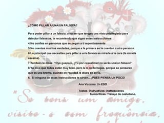 ¿CÓMO PILLAR A UNA/UN FALSO/A?   Para poder pillar a un falso/a, a no ser que tengas una vista privilegiada para detectar falsos/as, te recomiendo que sigas estas instrucciones: No confíes en personas que se pegan a ti repentinamente No cuentes muchas verdades, porque a la primera se la cuentan a otra persona. Lo principal que necesitas para pillar a un/a falso/a es mirarle a la cara (la mirada asesina). También le dices: “Oye guapa/o, ¿Tú por casualidad no serás una/un falsa/o? Yo creo que todas están muy bien, pero la 4, no lo hagas, porque se pensaran que es una broma, cuando en realidad lo dices en serio. 6.  Si ninguna de estas instrucciones te sirven... ¡PUES PIENSA UN POCO! Ana Vizcaino. 2n ESO    Textos  instructivos: instrucciones  humoríticas. Trabajo de castellano.  