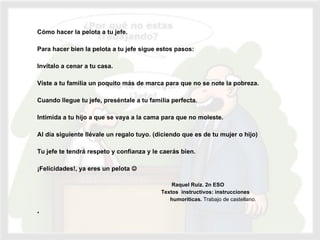   Cómo hacer la pelota a tu jefe.   Para hacer bien la pelota a tu jefe sigue estos pasos:   Invítalo a cenar a tu casa.   Viste a tu familia un poquito más de marca para que no se note la pobreza.   Cuando llegue tu jefe, preséntale a tu familia perfecta.   Intimida a tu hijo a que se vaya a la cama para que no moleste.   Al día siguiente llévale un regalo tuyo. (diciendo que es de tu mujer o hijo)   Tu jefe te tendrá respeto y confianza y le caerás bien.   ¡Felicidades!, ya eres un pelota       Raquel Ruiz. 2n ESO    Textos  instructivos: instrucciones  humoríticas.  Trabajo de castellano.    