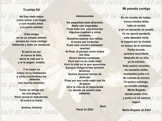 Tu amigo fiel   No hay nada mejor como entrar a tu hogar, y con mucho amor, a tu perro saludar   Este amigo no es un simple animal; porque se viene contigo habiendo y todo un vendaval.    El perro es así: él nunca te falla, daría la vida por ti, y si te pegan, estalla.   Y lo mejor es entrar en tu habitación y verlo comiéndose los deberes con mucha emoción.   Tener un amigo así es una alegría. Pero nunca lo abandones, él nunca lo haría. Andrea Jiménez Adolescentes De pequeños todo diversión Nada nos importaba Pues todo era  una emoción Algunos jugaban y otros cantaban. Nuestros padres nos reñían A veces por tonterías Pues solo nuestro bienestar querían Al final, al parque como todos los días. Ahora hemos cambiado  Pero eso no es nada malo Vivir la vida es lo que queremos Aunque obligaciones también tenemos. Somos jóvenes hemos de disfrutar Pues por eso nada malo nos ha de pasar Vivir la vida es lo importante Lo demás ya vendrá más adelante. Sara Peral 2n ESO Mi pasado contigo En mi mundo de hadas,  nunca miraba atrás, todo se acabó, y en un recuerdo se quedó. Yo no quería perderte, solo deseaba verte, te seguía por la ciudad,  en busca de tu amistad. Podía tocarte, quisiera recordarte, después de un año, yo te extraño. Solo quiero recordar, no necesito soñar, momentos junto a ti, de cuando te conocí. Te quiero conmigo,  un mundo contigo, Marta Bogado donde poder vivir, y junto a ti mi camino seguir. Marta Bogado 2n ESO 