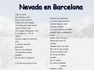 Cogí la nieve, Era blandita y fría Pero no me importó Estaba llena de energía. Tiré bolas por todas partes Jugué un buen rato. Pero llegué empapada a casa Y me dijeron: ‘’ ¡Yo te mato!’’. Aunque luego me moría de frío, Y mis pies parecían granizado Pero no me importó, ¡ En Barcelona había nevado! El otro día me desperté  y el cielo era oscuro y frío. Entonces me desanimé y no hice nada con brío.  Cuando llegué a clase empezó a llover, pero que sorpresa me llevé cuando copitos empezaron a caer. Estaba súper nerviosa. Hacía tanto que no nevaba… Deseaba salir a la calle Para ver lo que pasaba. No me lo podía creer, En mi barrio había nevado… Era un sueño... Un sueño realizado.  Andrea Jiménez. 2 ESO  Nevada en Barcelona 