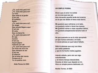 ¿Tú, qué eres para mi? ¿Tú, qué eres para mi? La rosa Que está en el jardín  O tal vez El solitario Delfín ¿Tú, qué eres para mi? Un ángel Que pronto llegara aquí O tal vez El cielo Que no tiene fin ¿Tú, qué eres para mi? El rojo Carmín O tal vez Aquel pájaro Volando por allí ¿Tú, qué eres para mi? Un trozo de arco iris Que siempre es así O tal vez El silencio De la brisa del viento Porque sin ti Yo no podría vivir. Aida Flores 2n ESO  UN SIMPLE POEMA Dicen que el amor no existe yo no creo que sea así. Aún recuerdo aquella tarde de invierno en la que me distes el beso más tierno. Me gustaría que volvieras a mi lado, me gustaría volver a tocar tus manos. Me gustaría volver a rozar aquellos labios, me gustaría simplemente tenerte todo el año. Sé que quererte no es lo más apropiado ya que nunca volverás a mi lado. A veces pienso en qué habré fallado. Sólo tú piensas que soy una falsa por estas palabras y que te he hecho malas jugadas. Intenté odiarte, pero aún así sigo extrañándote y al mismo tiempo deseándote. Gracias al dolor que dejaste en mí, Hice un simple poema dedicado a ti. Noelia Torres. 3r ESO 