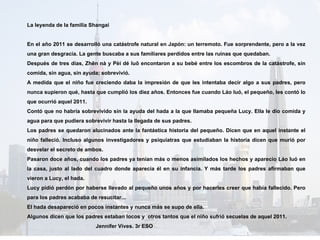 La leyenda de la familia Shangai En  el año 2011 se desarrolló una catástrofe natural en Japón: un terremoto. Fue sorprendente, pero a la vez una gran desgracia. La gente buscaba a sus familiares perdidos entre las ruinas que quedaban.  Después de tres días, Zhēn nà y Pèi dé luō encontaron a su bebé entre los escombros de la catástrofe, sin comida, sin agua, sin ayuda; sobrevivió. A medida que el niño fue creciendo daba la  impresión de que les intentaba decir algo a sus padres, pero nunca supieron qué, hasta que cumplió los diez años. Entonces fue cuando Láo luó, el pequeño, les contó lo que ocurrió aquel 2011. Contó que no habría sobrevivido sin la ayuda del hada a la que llamaba pequeña Lucy. Ella le dio comida y agua para que pudiera sobrevivir hasta la llegada de sus padres.  Los padres se quedaron alucinados ante la fantástica historia del pequeño. Dicen que en aquel instante el niño falleció. Incluso algunos investigadores y psiquiatras que estudiaban la historia dicen que murió por desvelar el secreto de ambos.  Pasaron doce años, cuando los padres ya tenían más o menos asimilados los hechos y aparecio Láo luó en la casa, justo al lado del cuadro donde aparecía él en su infancia. Y más tarde los padres afirmaban que vieron a Lucy, el hada. Lucy pidió perdón por haberse llevado al pequeño unos años y por hacerles creer que había fallecido. Pero para los padres acababa de resucitar... El hada desapareció en pocos instantes y nunca más se supo de ella. Algunos dicen que los padres estaban locos y  otros tantos que el niño sufrió secuelas de aquel 2011. Jennifer Vives. 3r ESO 