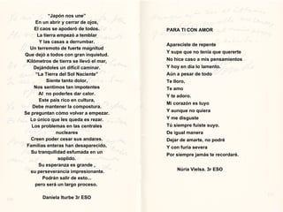 “ Japón nos une” En un abrir y cerrar de ojos, El caos se apoderó de todos. La tierra empezó a temblar Y las casas a derrumbar. Un terremoto de fuerte magnitud Que dejó a todos con gran inquietud. Kilómetros de tierra se llevó el mar, Dejándoles un difícil caminar. “ La Tierra del Sol Naciente” Siente tanto dolor, Nos sentimos tan impotentes Al  no poderles dar calor. Este país rico en cultura, Debe mantener la compostura. Se preguntan cómo volver a empezar. Lo único que les queda es rezar. Los problemas en las centrales nucleares Creen poder cesar sus andares. Familias enteras han desaparecido, Su tranquilidad esfumada en un soplido. Su esperanza es grande ,  su perseverancia impresionante. Podrán salir de esto... pero será un largo proceso.  Daniela Iturbe 3r ESO PARA TI CON AMOR Apareciste de repente Y supe que no tenía que quererte No hice caso a mis pensamientos Y hoy en día lo lamento. Aún a pesar de todo Te lloro, Te amo Y te adoro. Mi corazón es tuyo Y aunque no quiera Y me disguste Tú siempre fuiste suyo. De igual manera Dejar de amarte, no podré Y con furia severa Por siempre jamás te recordaré. Núria Vielsa. 3r ESO 