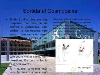 Sortida al Cosmocaixa El dia 21 d’octubre em vaig despertar molt feliç perquè anàvem al Cosmocaixa. Vam arribar  al Cosmocaixa, vam entrar i vam veure un invent que era una cadena i una esponja. Vam seguir i vam veure l’Einstein, un senyor que era de mentida, vam flipar. Vam baixar les escales i vam veure moltes coses, molt divertides. Era com si fos la casa dels invents. Jo i quatre companys més vam fer una maqueta amb molt color, era com di fóssim paletes seguint unes instruccions,  va ser molt divertit.   Paula Pozo 1r CM  Vam anar al flash, on hi havia moltes coses per investigar. A mi, el que més em va agradar va ser com pot ser l’ombra  d’un ratolí més gran que la del gat. Jo ho sé! Posant el gat a prop de la paret i el ratolí a prop del llum. Alba Domínguez 1r CM 