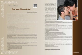 — Não, o senhor não entende, eu deixei
                                                                                                                    minha casa, minha estabilidade, e fui

      Nossa História                                                                                                buscar um caminho para meu filho e
                                                                                                                    para mim. Chocamo-nos muitas vezes,
                                                                                                                    muitas vezes achei que não conseguiria.
                                                                                                                    Enfrentei tempestades, medos, receios,

                      Eu e meu filho autista!
                                                                                                                    eu não busquei curas divinas, nem
                                                                                                                    milagres religiosos, nem me sinto
                                                                                                                    culpada por ser mãe de uma alma tão
                                                                                                                    nobre. Cavei minhas trincheiras, confesso,
                                                                                                                    não sou heroína de nada, nem me calço
                                                                             Crônica por Liê Ribeiro                de verdades que não posso provar.

     Hoje pensando na vida, no passado, no presente, e tentando não temer o futuro. Percebo o quanto foi impor-
     tante o caminho que seguimos.                                                                                  O que sei é que nesses 23 anos de
                                                                                                                    convivência neste plano tenho apren-
     Foram descobertas doloridas, foram momentos de medo, foram separações.
                                                                                                                    dido a cada dia. Que o meu filho precisa é
     Encontros e desencontros. Mas cada momento foi válido.                                                         que lhe mostrem o que fazer e como
     Não fizemos o mesmo trajeto de luto à luta.                                                                    fazer. Que o amor doado, todo dia, a cada
     Jamais sonhei com o filho(a) à minha imagem e semelhança, essa um pouco torta.                                 dia, vai abrindo uma fresta no seu
                                                                                                                    autismo, pois ele não é assim porque
     Pensei agora na entrevista que tive ontem com o terapeuta.
                                                                                                                    quer...
     — Diga-me como foi sua gestação, a senhora ouvia musica? A senhora tinha uma relação boa com seu feto?
                                                                                                                    — Mas a senhora não acha que ele precisa conviver com o pai?
     — Sim ouvi muita música, coloquei muita música para meu feto ouvir. Li muitos poemas meus, e de outros
                                                                                                                    Ele convive com o pai, ele chama o pai, ele fica feliz em ver o pai... Mas quem está ao seu lado sou
     poetas. Rezei para ele, tomei passes.
                                                                                                                    eu.
     — A senhora é espírita?
                                                                                                                    — Mas conte-me como são os dias do Gabriel.
     — Sim, somos.
                                                                                                                    Desde que ele nasceu são de altos e baixos, hoje mais altos do que baixos. Ele vai à escola de
     Mas, voltando ao feto, sonhei com você, muitas vezes, longe, longe quase sem eu poder chegar, sorria e         manhã, faz tratamento com fonoaudióloga às quartas, adora ouvir música, assistir à televisão,
     fugia... Eu acordava assustada.                                                                                dançar, cantar no Karaokê, fazer as tarefas que traz da escola. Sentamo-nos juntos, ficamos alguns
     Mas, voltando a entrevista do terapeuta.                                                                       minutos deitados de mãos dadas. De hora em hora eu lhe dou um beijo, ele sorri, e me beija. Eu
     — Quando a senhora descobriu que ele era, como é mesmo? AUTISTA INFANTIL?                                      leio poemas para ele. Adora futebol... Ainda não consegui convencê-lo a torcer por meu time
                                                                                                                    (Corinthians), mas ele sabe o hino todo. *sorriso.
     — Desde o útero. Sentimentos que não enganam uma mãe.
                                                                                                                    — Posso pedir algo para ele? Pergunta o terapeuta.
     — Por que a senhora diz isso?
                                                                                                                    — Com certeza.
     — Porque eu passei a minha gravidez inteira, dizendo: eu sei que meu filho é especial.
                                                                                                                    — Gabriel, vá ao armário e pegue um instrumento que você gosta.
     — Mas, senhora, todo filho é...
                                                                                                                    Sorrio. Gabriel levanta e vai até o armário. A porta está aberta, ele a fecha.
     — Sim, caro terapeuta, mas há casos em que o ser especial tem um sabor de mistério, de sentir que alguém
     ali, no meu útero, se preparava para a vida que ele não podia compreender na sua totalidade. Será, caro        — Não, Gabriel. Eu quero que você pegue um instrumento, diz o terapeuta.
     terapeuta, que Freud explicaria? … O senhor sabia que culpavam os pais pelo autismo dos seus filhos?           Gabriel olha para o violão ao lado. Intervenho.
     Doente psicanálise.                                                                                            — Senhor terapeuta, os autistas, pensam e entendem por imagens. Há vários estudos mostrando
     Mas o diagnóstico veio aos três anos... Meu filho temia tudo, meu filho adorava música clássica, meu filho     isso. E na mente deles um comando precisa ter poucas referências. No seu pedido o senhor deu:
     sabia ler, meu filho preferia ficar sozinho, meu filho não tinha verbalização, talvez nunca me chamaria de     ir, armário, pegar, objeto, gostar...
     mãe, nem compreenderia quem eu realmente era.                                                                  Gabriel, confuso, senta-se perto de mim... Levanto. Levo-o até o armário, peço que ele o abra. Ele
     Mas quem eu era? Além de uma mãe de primeira viagem, acolhendo um menino terrivelmente distante de             abre e eu lhe mostro cada instrumento. Coloco-os de volta e peço-lhe que pegue um instru-
     mim... Mas quem disse que eu iria desistir?                                                                    mento. Ele pega.
     Fui me aproximando, às vezes de forma errada, brava, por seu jeito indiferente, mas não iria me render à sua   — Agora coloque na mesa. Ele coloca. Quer tocar? Ele toca... O terapeuta só olhando. Penso: mãe,
     deficiência. Nem iria desistir de um dia tê-lo ao meu lado, sem complexos de Édipo, sem neura de               além de mãe, precisa ser especialista.
     transformá-lo num remendo do que era ser normal. Afinal, a mãe não era.                                        Bem, acabou a sessão, acabou minha esperança de ter mais um lugar para complementar o
     — E o pai?                                                                                                     trabalho que já faço com ele. Vamos voltar para casa, vamos tomar um café na padaria mais
     — O pai ficou pelo meio do caminho, caro terapeuta. O senhor sabia que o índice de separações de pais com      próxima, tranquilos e conscientes.
     filhos autistas é muito grande. Sem culpados. É a vida.                                                        Ser mãe de autista é sempre estar atenta e forte.
     — Há quanto tempo a senhora está sozinha com ele?
     — Eu sempre estive sozinha com ele, mesmo casada.
     — Entendo...                                                                                                   Liê Ribeiro, poetisa, é mãe do Gabriel Gustavo, autista.


22                                                                                                                                                                                                                         Revista Autismo
 