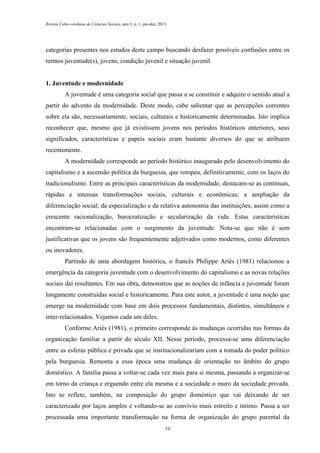 Revista Cabo-verdiana de Ciências Sociais, ano 1, n. 1. jan-dez, 2013.

categorias presentes nos estudos deste campo buscando desfazer possíveis confusões entre os
termos juventude(s), jovens, condição juvenil e situação juvenil.

1. Juventude e modernidade
A juventude é uma categoria social que passa a se constituir e adquire o sentido atual a
partir do advento da modernidade. Deste modo, cabe salientar que as percepções correntes
sobre ela são, necessariamente, sociais, culturais e historicamente determinadas. Isto implica
reconhecer que, mesmo que já existissem jovens nos períodos históricos anteriores, seus
significados, características e papeis sociais eram bastante diversos do que se atribuem
recentemente.
A modernidade corresponde ao período histórico inaugurado pelo desenvolvimento do
capitalismo e a ascensão política da burguesia, que rompeu, definitivamente, com os laços do
tradicionalismo. Entre as principais características da modernidade, destacam-se as contínuas,
rápidas e intensas transformações sociais, culturais e econômicas; a ampliação da
diferenciação social; da especialização e da relativa autonomia das instituições; assim como a
crescente racionalização, burocratização e secularização da vida. Estas características
encontram-se relacionadas com o surgimento da juventude. Nota-se que não é sem
justificativas que os jovens são frequentemente adjetivados como modernos, como diferentes
ou inovadores.
Partindo de uma abordagem histórica, o francês Philippe Ariès (1981) relacionou a
emergência da categoria juventude com o desenvolvimento do capitalismo e as novas relações
sociais daí resultantes. Em sua obra, demonstrou que as noções de infância e juventude foram
longamente construídas social e historicamente. Para este autor, a juventude é uma noção que
emerge na modernidade com base em dois processos fundamentais, distintos, simultâneos e
inter-relacionados. Vejamos cada um deles.
Conforme Ariès (1981), o primeiro corresponde às mudanças ocorridas nas formas da
organização familiar a partir do século XII. Nesse período, processa-se uma diferenciação
entre as esferas pública e privada que se institucionalizariam com a tomada do poder político
pela burguesia. Remonta a essa época uma mudança de orientação no âmbito do grupo
doméstico. A família passa a voltar-se cada vez mais para si mesma, passando a organizar-se
em torno da criança e erguendo entre ela mesma e a sociedade o muro da sociedade privada.
Isto se reflete, também, na composição do grupo doméstico que vai deixando de ser
caracterizado por laços amplos e voltando-se ao convívio mais estreito e intimo. Passa a ser
processada uma importante transformação na forma de organização do grupo parental da
10

 
