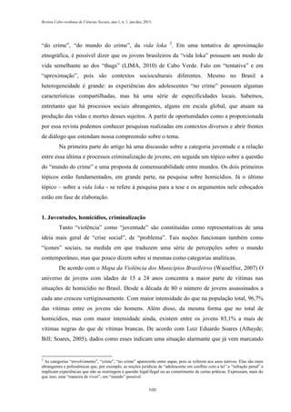 Revista Cabo-verdiana de Ciências Sociais, ano 1, n. 1. jan-dez, 2013.

“do crime”, “do mundo do crime”, da vida loka 2. Em uma tentativa de aproximação
etnográfica, é possível dizer que os jovens brasileiros da “vida loka” possuem um modo de
vida semelhante ao dos “thugs” (LIMA, 2010) de Cabo Verde. Falo em “tentativa” e em
“aproximação”, pois são contextos socioculturais diferentes. Mesmo no Brasil a
heterogeneidade é grande: as experiências dos adolescentes “no crime” possuem algumas
características compartilhadas, mas há uma série de especificidades locais. Sabemos,
entretanto que há processos sociais abrangentes, alguns em escala global, que atuam na
produção das vidas e mortes desses sujeitos. A partir de oportunidades como a proporcionada
por essa revista podemos conhecer pesquisas realizadas em contextos diversos e abrir frentes
de diálogo que estendam nossa compreensão sobre o tema.
Na primeira parte do artigo há uma discussão sobre a categoria juventude e a relação
entre essa última e processos criminalização de jovens; em seguida um tópico sobre a questão
do “mundo do crime” e uma proposta de comensurabilidade entre mundos. Os dois primeiros
tópicos estão fundamentados, em grande parte, na pesquisa sobre homicídios. Já o último
tópico – sobre a vida loka - se refere à pesquisa para a tese e os argumentos nele esboçados
estão em fase de elaboração.

1. Juventudes, homicídios, criminalização
Tanto “violência” como “juventude” são constituídas como representativas de uma
ideia mais geral de “crise social”, de “problema”. Tais noções funcionam também como
“ícones” sociais, na medida em que traduzem uma série de percepções sobre o mundo
contemporâneo, mas que pouco dizem sobre si mesmas como categorias analíticas.
De acordo com o Mapa da Violência dos Municípios Brasileiros (Waiselfisz, 2007) O
universo de jovens com idades de 15 a 24 anos concentra a maior parte de vítimas nas
situações de homicídio no Brasil. Desde a década de 80 o número de jovens assassinados a
cada ano cresceu vertiginosamente. Com maior intensidade do que na população total, 96,7%
das vítimas entre os jovens são homens. Além disso, da mesma forma que no total de
homicídios, mas com maior intensidade ainda, existem entre os jovens 83,1% a mais de
vítimas negras do que de vítimas brancas. De acordo com Luiz Eduardo Soares (Athayde;
Bill; Soares, 2005), dados como esses indicam uma situação alarmante que já vem marcando

2

As categorias “envolvimento”, “crime”, “no crime” aparecerão entre aspas, pois se referem aos usos nativos. Elas são mais
abrangentes e polissêmicas que, por exemplo, as noções jurídicas de “adolescente em conflito com a lei” e “infração penal” e
implicam experiências que não se restringem à questão legal/ilegal ou ao cometimento de certas práticas. Expressam, mais do
que isso, uma “maneira de viver”, um “mundo” possível.
100

 