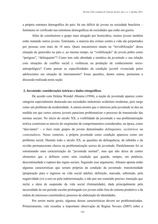 Revista Cabo-verdiana de Ciências Sociais, ano 1, n. 1. jan-dez, 2013.

a própria estrutura demográfica do país: há um déficit de jovens na sociedade brasileira –
fenômeno só verificado nas estruturas demográficas de sociedades que estão em guerra.
Além de constituírem o grupo mais atingido por homicídios, muitos jovens também
estão matando outros jovens. Entretanto, a maioria dos crimes contra a vida são perpetrados
por pessoas com mais de 18 anos. Quais mecanismos atuam na “invisibilização” dessa
situação de genocídio no país e, ao mesmo tempo, na “visibilização” do jovem pobre como
“perigoso”, “delinquente”? Como tem sido abordada a temática da juventude e sua relação
com situações de conflito social e violências na produção de conhecimento sócioantropológico? Como pensar as especificidades da condição juvenil vivenciada pelos
adolescentes em situação de internamento? Essas questões, dentre outras, permeiam a
discussão realizada nesta seção.

2. Juventude: considerações teóricas e dados etnográficos
De acordo com Helena Wendel Abramo (1994), a noção de juventude aparece como
categoria especialmente destacada nas sociedades industriais ocidentais modernas, pois surge
como um problema da modernidade. A autora mostra que o interesse pela juventude se deu na
medida em que certos setores juvenis pareciam problematizar o processo de transmissão das
normas sociais. No início do século XX, a visibilidade da juventude e sua problematização
teórica constroem-se através do surgimento de comportamentos considerados, na época, como
“desviantes” - o foco eram grupos de jovens denominados delinquentes, excêntricos ou
contestadores. Nesse contexto, a própria juventude como condição apareceu como um
problema social. Durante todo o século XX, as questões da delinquência, da rebeldia e da
revolta permaneceram chaves na problematização acerca da juventude. Paralelamente foi se
estruturando uma caracterização da “juventude normal”, mas que não deixa de conter
elementos que a definem como uma condição que guarda, sempre, em potência,
descontinuidade e ruptura das regras sociais. Seguindo esse argumento, Abramo aponta então
algumas características que seriam próprias da condição da juventude: transitoriedade
(preparação para o ingresso na vida social adulta); definição, marcada, sobretudo, pela
negatividade (vir a ser) ou pela indeterminação, e não por um conteúdo preciso; transição que
inclui a ideia de suspensão da vida social (liminaridade), dada principalmente pela
necessidade de um período escolar prolongado (os jovens estão fora do sistema produtivo e da
ordem de interesses constituídos); processo de elaboração de identidades.
Por serem muito gerais, algumas dessas características devem ser problematizadas.
Primeiramente, vale ressaltar a importante observação de Regina Novaes (2007) sobre a
101

 