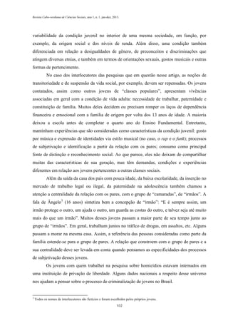 Revista Cabo-verdiana de Ciências Sociais, ano 1, n. 1. jan-dez, 2013.

variabilidade da condição juvenil no interior de uma mesma sociedade, em função, por
exemplo, da origem social e dos níveis de renda. Além disso, uma condição também
diferenciada em relação a desigualdades de gênero, de preconceitos e discriminações que
atingem diversas etnias, e também em termos de orientações sexuais, gostos musicais e outras
formas de pertencimento.
No caso dos interlocutores das pesquisas que em questão nesse artigo, as noções de
transitoriedade e de suspensão da vida social, por exemplo, devem ser repensadas. Os jovens
contatados, assim como outros jovens de “classes populares”, apresentam vivências
associadas em geral com a condição de vida adulta: necessidade de trabalhar, paternidade e
constituição de família. Muitos deles decidem ou precisam romper os laços de dependência
financeira e emocional com a família de origem por volta dos 13 anos de idade. A maioria
deixou a escola antes de completar o quarto ano do Ensino Fundamental. Entretanto,
mantinham experiências que são consideradas como características da condição juvenil: gosto
por música e expressão de identidades via estilo musical (no caso, o rap e o funk); processos
de subjetivação e identificação a partir da relação com os pares; consumo como principal
fonte de distinção e reconhecimento social. Ao que parece, eles não deixam de compartilhar
muitas das características de sua geração, mas têm demandas, condições e experiências
diferentes em relação aos jovens pertencentes a outras classes sociais.
Além da saída da casa dos pais com pouca idade, da baixa escolaridade, da inserção no
mercado de trabalho legal ou ilegal, da paternidade na adolescência também chamou a
atenção a centralidade da relação com os pares, com o grupo de “camaradas”, de “irmãos”. A
fala de Ângelo3 (16 anos) sintetiza bem a concepção de “irmão”: “E é sempre assim, um
irmão protege o outro, um ajuda o outro, um guarda as costas do outro, e talvez seja até muito
mais do que um irmão”. Muitos desses jovens passam a maior parte de seu tempo junto ao
grupo de “irmãos”. Em geral, trabalham juntos no tráfico de drogas, em assaltos, etc. Alguns
passam a morar na mesma casa. Assim, a referência das pessoas consideradas como parte da
família estende-se para o grupo de pares. A relação que constroem com o grupo de pares e a
sua centralidade deve ser levada em conta quando pensamos as especificidades dos processos
de subjetivação desses jovens.
Os jovens com quem trabalhei na pesquisa sobre homicídios estavam internados em
uma instituição de privação de liberdade. Alguns dados nacionais a respeito desse universo
nos ajudam a pensar sobre o processo de criminalização de jovens no Brasil.

3

Todos os nomes de interlocutores são fictícios e foram escolhidos pelos próprios jovens.
102

 