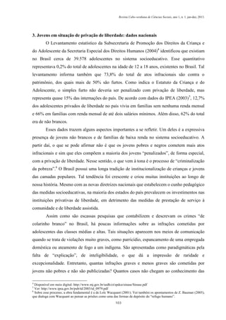 Revista Cabo-verdiana de Ciências Sociais, ano 1, n. 1. jan-dez, 2013.

3. Jovens em situação de privação de liberdade: dados nacionais
O Levantamento estatístico da Subsecretaria de Promoção dos Direitos da Criança e
do Adolescente da Secretaria Especial dos Direitos Humanos (2004)4 identificou que existiam
no Brasil cerca de 39.578 adolescentes no sistema socioeducativo. Esse quantitativo
representava 0,2% do total de adolescentes na idade de 12 a 18 anos, existentes no Brasil. Tal
levantamento informa também que 73,8% do total de atos infracionais são contra o
patrimônio, dos quais mais de 50% são furtos. Como indica o Estatuto da Criança e do
Adolescente, o simples furto não deveria ser penalizado com privação de liberdade, mas
representa quase 15% das internações do país. De acordo com dados do IPEA (2003) 5, 12,7%
dos adolescentes privados de liberdade no país vivia em famílias sem nenhuma renda mensal
e 66% em famílias com renda mensal de até dois salários mínimos. Além disso, 62% do total
era de não brancos.
Esses dados trazem alguns aspectos importantes a se refletir. Um deles é a expressiva
presença de jovens não brancos e de famílias de baixa renda no sistema socioeducativo. A
partir daí, o que se pode afirmar não é que os jovens pobres e negros cometem mais atos
infracionais e sim que eles compõem a maioria dos jovens “penalizados”, de forma especial,
com a privação de liberdade. Nesse sentido, o que vem à tona é o processo de “criminalização
da pobreza”.6 O Brasil possui uma longa tradição de institucionalização de crianças e jovens
das camadas populares. Tal tendência foi crescente e criou muitas instituições ao longo de
nossa história. Mesmo com as novas diretrizes nacionais que estabelecem o cunho pedagógico
das medidas socioeducativas, na maioria dos estados do país prevalecem os investimentos nas
instituições privativas de liberdade, em detrimento das medidas de prestação de serviço à
comunidade e de liberdade assistida.
Assim como são escassas pesquisas que contabilizem e descrevam os crimes “de
colarinho branco” no Brasil, há poucas informações sobre as infrações cometidas por
adolescentes das classes médias e altas. Tais situações aparecem nos meios de comunicação
quando se trata de violações muito graves, como parricídio, espancamento de uma empregada
doméstica ou ateamento de fogo a um indígena. São apresentadas como paradigmáticas pela
falta de “explicação”, de inteligibilidade, o que dá a impressão de raridade e
excepcionalidade. Entretanto, quantas infrações graves e menos graves são cometidas por
jovens não pobres e não são publicizadas? Quantos casos não chegam ao conhecimento das
4

Disponível em meio digital: http://www.mj.gov.br/sedh/ct/spdca/sinase/Sinase.pdf
Ver: http://www.ipea.gov.br/pub/td/2003/td_0979.pdf
6
Sobre esse processo, a obra fundamental é a de Loïc Wacquant (2001). Ver também os apontamentos de Z. Bauman (2005),
que dialoga com Wacquant ao pensar as prisões como uma das formas de depósito do “refugo humano”.
5

103

 