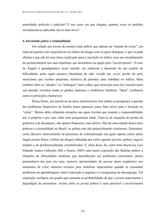 Revista Cabo-verdiana de Ciências Sociais, ano 1, n. 1. jan-dez, 2013.

autoridades policiais e judiciais? E nos casos em que chegam, quantas vezes as medidas
socioeducativas aplicadas são as mais leves?

4. Juventude pobre e criminalidade
Em relação aos jovens de estratos mais pobres que aderem ao “mundo do crime”, em
especial aqueles com experiências em tráfico de drogas com os quais dialoguei, o que se pode
afirmar é que não há uma única explicação para a inscrição no tráfico, mas um encadeamento
de acontecimentos nas suas trajetórias que desemboca na opção pelo “envolvimento”. O caso
de Ângelo é paradigmático nesse sentido: ele enfatizou a dimensão de um cenário de
dificuldades pelas quais passava (abandono da mãe viciada em crack, prisão do pai);
mencionou que recebeu propostas, inclusive de parentes, para trabalhar no tráfico; falou
também sobre os “aliados”, os “moleques” mais velhos que cresceram com ele e incentivaram
sua entrada; ressaltou ainda os ganhos materiais e simbólicos (dinheiro, “fama”, mulheres)
como os principais chamarizes.
Dessa forma, nas narrativas de meus interlocutores (em ambas as pesquisas) a questão
dos problemas financeiros na família nunca apareceu como fator único para a inserção no
“crime”. Muitos deles relataram situações nas quais tiveram que assumir a responsabilidade
por si próprios e por suas vidas com pouquíssima idade. Trata-se de situações de perdas de
genitores e de desamparo, não apenas financeiro, mas afetivo. Não há uma relação direta entre
pobreza e criminalidade no Brasil: os pobres não são potencialmente criminosos. Entretanto,
como descrevi anteriormente há processos de criminalização nos quais apenas certas ações
ilegais (como furtos e tráfico de drogas) efetuadas por certos agentes (jovens, pobres, negros)
tendem a ser preferencialmente criminalizadas. E, além disso, há, como bem descreveu Luiz
Eduardo Soares (Athayde; Bill e Soares, 2005) uma maior exposição das famílias pobres a
situações de dificuldades materiais que desembocam em problemas emocionais: pouca
permanência dos pais em casa; menores oportunidades de acessar apoio terapêutico nos
momentos de crise; menores recursos para mobilizar especialistas quando se constatam
problemas de aprendizagem; maior exposição à angústia e a insegurança do desemprego. Tal
exposição configura um quadro que aumenta as probabilidades de que o jovem experimente a
degradação da autoestima. Assim, entre os jovens pobres é mais provável o envolvimento

104

 