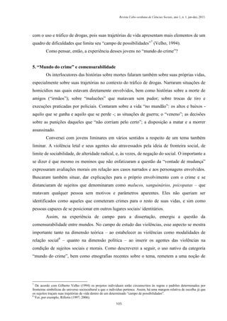 Revista Cabo-verdiana de Ciências Sociais, ano 1, n. 1. jan-dez, 2013.

com o uso e tráfico de drogas, pois suas trajetórias de vida apresentam mais elementos de um
quadro de dificuldades que limita seu “campo de possibilidades”7 (Velho, 1994).
Como pensar, então, a experiência desses jovens no “mundo do crime”?
5. “Mundo do crime” e comensurabilidade
Os interlocutores das histórias sobre mortes falaram também sobre suas próprias vidas,
especialmente sobre suas trajetórias no contexto do tráfico de drogas. Narraram situações de
homicídios nas quais estavam diretamente envolvidos, bem como histórias sobre a morte de
amigos (“irmãos”); sobre “malucões” que matavam sem pudor; sobre trocas de tiro e
execuções praticadas por policiais. Contaram sobre a vida “no mundão”: os altos e baixos aquilo que se ganha e aquilo que se perde -; as situações de guerra; o “veneno”; as decisões
sobre as punições daqueles que “não corriam pelo certo”; a disposição a matar e a morrer
assassinado.
Conversei com jovens liminares em vários sentidos a respeito de um tema também
liminar. A violência letal e seus agentes são atravessados pela ideia de fronteira social, de
limite de sociabilidade, de alteridade radical, e, às vezes, de negação do social. O importante a
se dizer é que mesmo os meninos que não enfatizaram a questão da “vontade de mudança”
expressaram avaliações morais em relação aos casos narrados e aos personagens envolvidos.
Buscaram também situar, dar explicações para o próprio envolvimento com o crime e se
distanciaram de sujeitos que denominaram como malucos, sanguinários, psicopatas – que
matavam qualquer pessoa sem motivos e parâmetros aparentes. Eles não queriam ser
identificados como aqueles que cometeram crimes para o resto de suas vidas, e sim como
pessoas capazes de se posicionar em outros lugares sociais/ identitários.
Assim, na experiência de campo para a dissertação, emergiu a questão da
comensurabilidade entre mundos. No campo de estudo das violências, esse aspecto se mostra
importante tanto na dimensão teórica – ao estabelecer as violências como modalidades de
relação social8 – quanto na dimensão política – ao inserir os agentes das violências na
condição de sujeitos sociais e morais. Como descreverei a seguir, o uso nativo da categoria
“mundo do crime”, bem como etnografias recentes sobre o tema, remetem a uma noção de

7

De acordo com Gilberto Velho (1994) os projetos individuais estão circunscritos às regras e padrões determinados por
fronteiras simbólicas do universo sociocultural a que o indivíduo pertence. Assim, há uma margem relativa de escolha já que
os sujeitos traçam suas trajetórias de vida dentro de um determinado “campo de possibilidades”.
8
Ver, por exemplo, Rifiotis (1997; 2006).
105

 