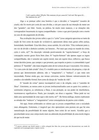 Revista Cabo-verdiana de Ciências Sociais, ano 1, n. 1. jan-dez, 2013.

3 mil e queria cobrar 100 pila. Não mataram ele por causa de 3 mil real. Daí agora foi...
Daí mataram ele, né?10

Algo a se pontuar sobre essa história é que o devedor, o “casqueiro” (usuário de
crack), não foi morto por conta de suas dívidas, e sim por causa da sua intenção de matar um
dos “grandes”, um líder. Assim, na prática, há muito mais nuances, e as situações não
correspondem linearmente às regras compartilhadas - como a que prevê punição com a morte
no caso do não pagamento de dívidas.
Nas avaliações dos jovens sobre o que é o “certo” (essa categoria aproxima-se tanto da
noção de bem como da noção de verdadeiro), apareceram ideias mais gerais sobre justiça,
honestidade, humildade. Uma fala chave, nesse sentido, foi a de Julio: “Eles roubaram junto e,
em vez de dividir o dinheiro certinho, ser honesto... Por mais que esteja no mundo do crime,
certo é certo, né?” Na descrição valorada positivamente do “sujeito-homem”, a força de
concepções morais gerais ficou bem clara. O “sujeito-homem” não apenas segue as regras
compartilhadas, não é somente um sujeito moral, mas um sujeito ético, reflexivo, que busca
tomar decisões justas, que cumpre o que promete, que respeita os pares e a comunidade à qual
pertence. É “humilde”, não mata ninguém antes de ter certeza de que é necessário. Em síntese,
“é o cara certo do lado errado” (Joe). É o modelo para os interlocutores da pesquisa, o tipo de
pessoa que demonstraram admirar, não o “sanguinário”, o “maluco”, o que mata sem
necessidade. Pontuo ainda que, nas nossas conversas, muitos falaram valorativamente dos
estudos e do trabalho formal, bem como do desejo de “mudar de vida”.
O “mundo do crime” parece incompatível com o da religião, com o “caminho de
Deus”. Entretanto, ao menos entre os jovens institucionalizados com os quais tive contato, o
sentimento religioso, as referências a Deus, à sua proteção, ao seu poder de interferência,
mostraram-se significativos. Paulo, por exemplo, me disse o seguinte: “Deus pode ter me
dado uma oportunidade de estar aqui e não morto, né?”. De forma análoga, muitos explicaram
as atitudes dos “malucos” e “sanguinários” como consequências de pactos com o diabo.
Até aqui, foram enfatizados os valores que os jovens compartilham com a sociedade
mais abrangente. Entretanto, é inegável que eles apresentam uma postura em que há uma
naturalização da possibilidade de matar alguém, bem como de ser morto. Acredito que a
peculiaridade nesse caso esteja muito mais na admissão da possibilidade de uma morte trágica
do que na de matar.

10

É preciso salientar que decidi manter o estilo coloquial das falas dos jovens para não descaracterizar seu modo de
expressão oral na passagem para o registro escrito.
107

 