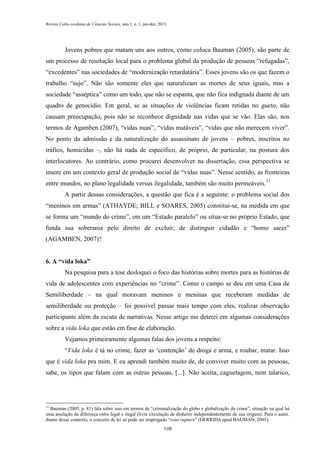Revista Cabo-verdiana de Ciências Sociais, ano 1, n. 1. jan-dez, 2013.

Jovens pobres que matam uns aos outros, como coloca Bauman (2005), são parte de
um processo de resolução local para o problema global da produção de pessoas “refugadas”,
“excedentes” nas sociedades de “modernização retardatária”. Esses jovens são os que fazem o
trabalho “sujo”. Não são somente eles que naturalizam as mortes de seus iguais, mas a
sociedade “asséptica” como um todo, que não se espanta, que não fica indignada diante de um
quadro de genocídio. Em geral, se as situações de violências ficam retidas no gueto, não
causam preocupação, pois não se reconhece dignidade nas vidas que se vão. Elas são, nos
termos de Agamben (2007), “vidas nuas”, “vidas matáveis”, “vidas que não merecem viver”.
No ponto da admissão e da naturalização do assassinato de jovens – pobres, inscritos no
tráfico, homicidas –, não há nada de específico, de próprio, de particular, na postura dos
interlocutores. Ao contrário, como procurei desenvolver na dissertação, essa perspectiva se
insere em um contexto geral de produção social de “vidas nuas”. Nesse sentido, as fronteiras
entre mundos, no plano legalidade versus ilegalidade, também são muito permeáveis.11
A partir dessas considerações, a questão que fica é a seguinte: o problema social dos
“meninos em armas” (ATHAYDE; BILL e SOARES, 2005) constitui-se, na medida em que
se forma um “mundo do crime”, em um “Estado paralelo” ou situa-se no próprio Estado, que
funda sua soberania pelo direito de excluir, de distinguir cidadão e “homo sacer”
(AGAMBEN, 2007)?
6. A “vida loka”
Na pesquisa para a tese desloquei o foco das histórias sobre mortes para as histórias de
vida de adolescentes com experiências no “crime”. Como o campo se deu em uma Casa de
Semiliberdade – na qual moravam meninos e meninas que receberam medidas de
semiliberdade ou proteção – foi possível passar mais tempo com eles, realizar observação
participante além da escuta de narrativas. Nesse artigo me deterei em algumas considerações
sobre a vida loka que estão em fase de elaboração.
Vejamos primeiramente algumas falas dos jovens a respeito:
“Vida loka é tá no crime, fazer as ‘contenção’ de droga e arma, e roubar, matar. Isso
que é vida loka pra mim. E eu aprendi também muito de, de conviver muito com as pessoas,
sabe, os tipos que falam com as outras pessoas, [...]. Não aceita, caguetagem, nem talarico,

11

Bauman (2005, p. 81) fala sobre isso em termos de “criminalização do globo e globalização do crime”, situação na qual há
uma anulação da diferença entre legal e ilegal (livre circulação de dinheiro independentemente de sua origem). Para o autor,
diante desse contexto, o conceito de lei só pode ser empregado “sous rupture” (DERRIDA apud BAUMAN, 2005).
108

 