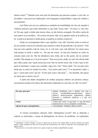 Revista Cabo-verdiana de Ciências Sociais, ano 1, n. 1. jan-dez, 2013.

talarico morre”12 Eduarda citou uma série de dimensões que parecem compor a vida loka: as
atividades e suas possíveis implicações; uma linguagem compartilhada e regras de conduta e
suas punições.
Luis Paulo, por sua vez, enfatizou as condições de instabilidade, de risco, de sujeição à
violência policial à que estão submetidos os que estão “nessa vida”: “O crime é a vida loka,
né. Por que, igual a minha mãe mesmo disse, eu não dormia sossegado. Ela abria a porta do
meu quarto eu já acordava... De escutar um passo. Que eu já apanhei muito já de policia, já,
né. A policia já queimou a minha perna, já quebrou as minhas costelas já”.
Felipe ao ser perguntado sobre o que significa “essa vida” discorreu sobre os motivos
de sua entrada e descreveu elementos que remetem a ideia de aprendizado e de carreira: “Vida
loka pra mim significa vida do crime, né. A vida loka, uma vida diferente. Eu entrei nessa
vida porque eu perdi a minha vó... Ela que me criava. Aí meu pai começou no crime eu
comecei junto com ele. Daí ele abandonou meu irmão, daí eu não gostei, daí eu comecei
sozinho. Daí quando eu vi eu já tava preso”. Para esse jovem, ainda, na vida loka não há nada
que valha a pena, mas “quem nasceu pra essa vida vai morrer nessa vida. Como é que se diz:
quem tá destinado a seguir esse caminho, segue até o fim.” Disse ainda: “Eu sou pelo certo
desde que eu entrei no mundo do crime... Vou morrer pelo certo.” E eu questionei, então, o
que é “correr pelo certo” pra ele: “Correr pelo certo é não pisar13.... Ser humilde, não querer
ser maior que os outros, isso aí”.
A partir dos dados etnográficos de minhas pesquisas elaborei um primeiro esboço,
uma primeira tentativa de síntese das dimensões implicadas na vida loka, na vida “no crime”.

ruptura, problemas com a família e/ou com a
escola;
sociabilidade/reconhecimento
(pares,
gênero); limites/emoções (adrenalina); ganhos
materiais e simbólicos (dinheiro e o que ele
proporciona)
“correr pelo certo” (o que fazer e o que não fazer,
maneira de ser e de se comportar, moral/ética)
riscos/perdas: “hospital, cadeia, caixão”

Por que; pelo que:

Como:
Apesar de que; consequências:

As teorias sociológicas clássicas sobre “delinquência juvenil” têm se dedicado a
explicar as motivações e causas da delinquência, do desvio, do problema. As explicações
12

Caguetagem se refere à delação e talarico é aquele que se envolve com mulher alheia. É preciso salientar que decidi
manter o estilo coloquial das falas dos jovens para não descaracterizar seu modo de expressão oral na passagem para o
registro escrito.
13
Não pisar tem a ver com não cometer erros, seguir as regras de conduta compartilhadas no grupo.
109

 