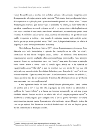 Revista Cabo-verdiana de Ciências Sociais, ano 1, n. 1. jan-dez, 2013.

variam de acordo com as escolas, com as linhas teóricas e são acionadas categorias como
desorganização, sub-cultura, reação social e anomia.14 Tais teorias fornecem chaves de leitura,
de compreensão e explicação para a primeira dimensão apontada no esboço acima. Trata-se
de abordagens diversas e que, muitas vezes, se contrapõe. No entanto, na maior parte delas a
questão é colocada em termos de problema social, e, por conseguinte, estão implicados em
cada teoria caminhos de intervenção com vistas à normatização, ao controle dos agentes e das
condutas. A perspectiva dessas teorias, ainda, insere-se em uma métrica em que há um único
padrão pressuposto e legítimo – um modelo de sociedade pautado pelo contrato social.
Aquilo que escapa a esse padrão é, então, “lido” como delinquência (infrações em relação à
lei penal) ou como desvio (condutas fora da norma).
No trabalho de dissertação (Vieira, 2009) o tema da pesquisa proporcionou que fosse
abordada com mais profundidade a questão das consequências da vida “no crime”,
sintetizadas na fala nativa: “hospital, cadeia, caixão”. As narrativas sobre homicídios
proporcionaram também a reflexão sobre comensurabilidade entre mundos. Nesse primeiro
momento, houve um movimento de trazer esse “mundo” para perto, demonstrar a produção
social dessas mortes e dessas vidas. O desafio agora parece ser o de trabalhar as
especificidades dessa “vida loka”, o que ela constitui, mas sem perder de vista que está
intrincada com outros domínios da realidade. Falta descrever a dimensão de “como” se dá e se
sustenta essa vida. “É preciso correr pelo certo” dizem os meninos e meninas da “vida loka”,
e nessa assertiva mais do que um conjunto de normas, há referenciais éticos que produzem
uma maneira de viver, um mundo possível.
Como argumenta Gabriel de Santis Fetran (2011) na apresentação do Dossiê “Jovens
em conflito com a lei” o foco não está na pergunta de como resolver ou administrar o
problema do “menor infrator” e a fratura que interessa compreender na vida dos jovens
estudados não está fundada no desvio em relação à lei oficial. Isso porque para os autores 15 a
insistência na citada pergunta quase sempre oculta o fato de que tal “problema” não existe
autonomamente, nem da mesma forma para os nele implicados ou nas diferentes esferas da
vida em que aparece. Já a fratura não se refere à desvio frente à lei, mas nas disputas que se
dão em torno mesmo da definição dessa lei.

14
15

Uma boa sistematização de tais teorias pode ser encontrada em Mauger, 2009.
Apresento nesse dossiê os principais resultados de minha pesquisa de dissertação de mestrado. Ver Vieira, 2011b.
110

 