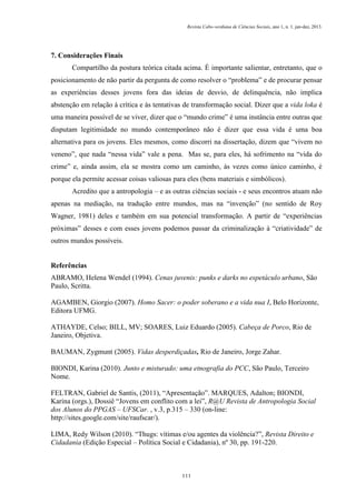 Revista Cabo-verdiana de Ciências Sociais, ano 1, n. 1. jan-dez, 2013.

7. Considerações Finais
Compartilho da postura teórica citada acima. É importante salientar, entretanto, que o
posicionamento de não partir da pergunta de como resolver o “problema” e de procurar pensar
as experiências desses jovens fora das ideias de desvio, de delinquência, não implica
abstenção em relação à crítica e às tentativas de transformação social. Dizer que a vida loka é
uma maneira possível de se viver, dizer que o “mundo crime” é uma instância entre outras que
disputam legitimidade no mundo contemporâneo não é dizer que essa vida é uma boa
alternativa para os jovens. Eles mesmos, como discorri na dissertação, dizem que “vivem no
veneno”, que nada “nessa vida” vale a pena. Mas se, para eles, há sofrimento na “vida do
crime” e, ainda assim, ela se mostra como um caminho, às vezes como único caminho, é
porque ela permite acessar coisas valiosas para eles (bens materiais e simbólicos).
Acredito que a antropologia – e as outras ciências sociais - e seus encontros atuam não
apenas na mediação, na tradução entre mundos, mas na “invenção” (no sentido de Roy
Wagner, 1981) deles e também em sua potencial transformação. A partir de “experiências
próximas” desses e com esses jovens podemos passar da criminalização à “criatividade” de
outros mundos possíveis.

Referências
ABRAMO, Helena Wendel (1994). Cenas juvenis: punks e darks no espetáculo urbano, São
Paulo, Scritta.
AGAMBEN, Giorgio (2007). Homo Sacer: o poder soberano e a vida nua I, Belo Horizonte,
Editora UFMG.
ATHAYDE, Celso; BILL, MV; SOARES, Luiz Eduardo (2005). Cabeça de Porco, Rio de
Janeiro, Objetiva.
BAUMAN, Zygmunt (2005). Vidas desperdiçadas, Rio de Janeiro, Jorge Zahar.
BIONDI, Karina (2010). Junto e misturado: uma etnografia do PCC, São Paulo, Terceiro
Nome.
FELTRAN, Gabriel de Santis, (2011), “Apresentação”. MARQUES, Adalton; BIONDI,
Karina (orgs.), Dossiê “Jovens em conflito com a lei”, R@U Revista de Antropologia Social
dos Alunos do PPGAS – UFSCar. , v.3, p.315 – 330 (on-line:
http://sites.google.com/site/raufscar/).
LIMA, Redy Wilson (2010). “Thugs: vítimas e/ou agentes da violência?”, Revista Direito e
Cidadania (Edição Especial – Política Social e Cidadania), nº 30, pp. 191-220.

111

 