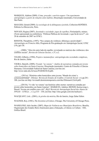 Revista Cabo-verdiana de Ciências Sociais, ano 1, n. 1. jan-dez, 2013.

MARQUES, Adalton (2009). Crime, proceder, convívio-seguro: Um experimento
antropológico a partir de relações entre ladrões, Dissertação (mestrado), Universidade de
São Paulo.
MAUGER, Gérard (2009). La sociologie de la délinquance juvénile, Collection REPÈRES.
Éditions La Découverte, Paris.
NOVAES, Regina (2007). Juventude e sociedade: jogos de espelhos, Florianópolis, mimeo,
(Texto apresentado na conferência: ‘Políticas Públicas de Juventude: o que há de novo?”, em
20 de setembro de 2007 na UFSC).
RIFIOTIS, Theophilos, (1997), “Nos campos da violência: diferença e positividade”,
Antropologia em Primeira Mão, Programa de Pós-graduação em Antropologia Social, UFSC
(19), pp1-30.
______. (2006). “Alice do outro lado do espelho: revisitando as matrizes das violências e dos
conflitos sociais”, Revista de Ciências Sociais, v.37, n.2.
VELHO, Gilberto, (1994), Projeto e metamorfose: antropologia das sociedades complexas,
Rio de Janeiro, Zahar.
VIEIRA, Danielli, (2009), Vivendo “no veneno”: Análise de narrativas contadas por jovens
sobre homicídios em Santa Catarina. Dissertação (mestrado). Centro de Filosofia e Ciências
Humanas, Universidade Federal de Santa Catarina, (on-line em:
http://www.tede.ufsc.br/teses/PASO0230-D.pdf).
, (2011a), “Histórias sobre homicídios entre jovens: 'Mundo do crime' e
comensurabilidade”. Dilemas: Revista de Estudos de Conflito e Controle Social, v.4, pp.281308, (on-line em http://revistadil.dominiotemporario.com/doc/Dilemas4-2Art4.pdf).
, (2011b), “A vida ‘no veneno’ nas histórias sobre mortes: narrativas contadas por
jovens sobre homicídios em Santa Catarina”, MARQUES, Adalton; BIONDI, Karina (orgs.),
Dossiê “Jovens em conflito com a lei”, R@U Revista de Antropologia Social dos Alunos do
PPGAS – UFSCar. , v.3, p.315 – 330, (on-line: http://sites.google.com/site/raufscar/).
WACQUANT, Loïc , (2001), As prisões da miséria, Rio de Janeiro, Jorge Zahar Editor.
WAGNER, Roy, (1981), The Invention of Culture, Chicago, The University of Chicago Press.
WAISELFISZ, Julio Jacobo, (2007), Mapa da Violência nos Municípios Brasileiros, Brasília,
Organização dos Estados Ibero-Americanos para a Educação, a Ciência e a Cultura – OEI,
Gráfica Brasil.

112

 