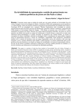 Revista Cabo-verdiana de Ciências Sociais, ano 1, n. 1. jan-dez, 2013.

Da in/visibilidade da representação e sentido de pertencimento nos
coletivos periféricos de jovens em São Paulo e Lisboa*
Rosana Martins**; Miguel de Barros***
Resumo: O presente ensaio segue no âmbito do estudo que vem sendo realizado na Universidade Nova de
Lisboa, Portugal, Centro de Investigação de Media e Jornalismo (CIMJ) sobre agrupamentos juvenis periféricos
e a cultura hip-hop, sendo esta pesquisa inserida no programa de pós-doutoramento da Fundação para Ciência e
Tecnologia (FCT) em articulação com o projecto “Missões Exploratórias sobre Juventudes no contexto
transnacional dos países da CPLP: processos de identificação, expressões culturais e mediações”, financiado pelo
CNPq alojado na Universidade Federal de Sergipe – UFS, Brasil, em parceria com o CEA-ISCTE e outras
instituições de pesquisa dos Países Africanos da Língua Oficial Portuguesa (PALOPs). Do ponto de vista da
episteme, este debate está inserido no campo da Comunicação e Ciências Sociais e, desenvolve-se tendo como
referencial teórico-metodológico os estudos ancorados na perspectiva dos Cultural Studies, no tocante às
concepções de cultura e identidade, sobretudo na abordagem sobre o entendimento do espaço público enquanto
arena de argumentação discursiva e terreno de visibilidade e legitimidade. Nesta perspectiva, pretendemos
também rever o conceito de lusofonia, como um espaço fragmentado a prova dos contextos e não como algo
assumido a priori. Visamos identificar ações ligadas a cultura hip-hop e as formas estabelecidas pelos jovens
periféricos luso-afro-brasileiros, em relação aos espaços de sociabilidade e às formas de representação coletivas.
Ou seja, de que forma os membros expressam as saídas para os diversos conflitos presentes no cotidiano e, os
diversos elementos que influenciam na constituição das identidades partilhadas.

Abstract: This paper is a product of what has been studied at Universidade Nova de Lisboa, Portugal, at
Media and Journalism Research Centre (CIMJ) on peripherals juvenile groups and hip-hop culture, inserted in
the postdoctoral program Foundation for Science and Technology (FCT) in articulation with the project "Youth
Missions Exploration on the transnational context of the CPLP countries: processes of identification, cultural
expressions and mediations”, funded by CNPq at the Federal University of Sergipe – UFS- Brazil, in partnership
with CEA - ISCTE and other research institutions of African Countries of Portuguese Official Language
(PALOPs). From the point of view of episteme, this debate is inserted in the field of Communication and Social
Sciences in dialogue with Cultural Studies. In this perspective, we also intend to revisit the concept of lusofonia
as a fragmented space and not as something assumed a priori. We try to identify actions related to hip-hop
culture and the ways established by young african - peripheral Luso- Brazilians, in relation to social spaces and
forms of collective representation. How they express the solutions to the various conflicts in the everyday life
and the various elements that influence the formation of shared identities.
Key-words: Hip-Hop; Cultural Studies, Lusofonia; Globalization; Urbanity.

Introdução
Pode-se conceituar lusofonia como um “sistema de comunicação lingüístico e cultural
na língua portuguesa e suas variedades lingüísticas, geográficas e sociais, pertencentes a
vários povos de que dela é instrumento de expressão materna ou oficial” (Cristóvão, 1999,

*

Artigo recebido em Janeiro de 2013 e aceite em Março de 2013.
Cientista Social pela Universidade de São Paulo- USP. Mestre e Doutora em Ciências da Comunicação pela Escola de
Comunicações e Artes/USP. Pós-doutoranda e pesquisadora do CIMJ – Centro de Investigação Media e Jornalismo,
Faculdade de Ciências Sociais e Humanas, Universidade Nova de Lisboa, e pesquisadora do Centro de Estudos Cibernética
Pedagógica - Laboratório de Linguagens Digitais -Universidade de São Paulo/Escola de Comunicações e Artes - São
Paulo/Brasil. Visiting Fellow for the Centre for Cultural Studies, Goldsmiths University of London, UK. E-mail:
rosanasantosposse@yahoo.com.br, rosanasantosposse@hotmail.com
***
É investigador associado ao Instituto Nacional de Estudos e Pesquisas - INEP (Guiné-Bissau) e do Centro de Estudos
Africanos do Instituto Superior de Ciências de Trabalho e da Empresa – CEA/ISCTE-IUL (Portugal). Membro do Conselho
para o Desenvolvimento de Pesquisa em Ciências Sociais em África - CODESRIA (Senegal). Desempenha funções de
Encarregado do Programa no âmbito da ONG guineense Tiniguena e é Assistente de Sociologia da Comunicação na
Universidade Colinas de Boé (Guiné-Bissau). E-mail: debarros.miguel@gmail.com
**

113

 