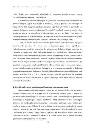 Revista Cabo-verdiana de Ciências Sociais, ano 1, n. 1. jan-dez, 2013.

p.10). Sendo uma comunidade pluralizada, é importante considerar estes espaços
diferenciados e que podem ser contraditórios.
É nesta base que a nossa abordagem da ‘juventude’ é assumida conscientemente como
conceito/categoria hyper mediatizado e politizado, sendo o processo de construção da
representação desta categoria social com tendência a produzir um retrato da ‘juventude’ no
singular. Daí que ao assumirmos falar das “juventudes”, no plural, o nosso propósito vai no
sentido de superar o minimalismo teórico do conceito, por um lado, e por outro, os
estereótipos negativos, a preferência para o ‘masculino’ e o desleixo com a questão do género,
e as representações homogeneizantes (Skelton e Valentine, 1998; Seekings, 2006).
Assim, as escolha desses dois contextos (São Paulo e Lisboa) enquanto espaços e
territórios de encontros dos povos onde a luso-fonia ganha novas identidades e
(re)configurações, sendo os jovens um dos agentes mais dinâmicos desses processos, em
particular os rappers pela criatividade discursiva (lírico e musical) com efeitos narrativos e
impactos reflexivos da representação de um “eu/nós” transportando as suas experiências e as
suas convicções, torna uma fórmula acessível de prática intensiva das identidades (Martins,
2005; Pardue, em prelo) estabelecendo assim, lógicas de autodefinição e automanutenção que
garantam a subsistência ideológico-identitária sobre a relação que os indivíduos e grupos
sociais estabelecem com o territórios. Daí que torna-se relevante compreender as dinâmicas
desencadeadas em termos da imagem linguístico-identitário num contexto globalizado, onde
segundo Martins (2008, p. 35) as relações de negociação dos significados dos processos
interativos e das relações sociais entre os sujeitos da situação social desencadeia um processo
inevitável da visualidade.

1. Considerações sobre identidades e diferença na contemporaneidade
A contemporaneidade inaugura uma cultura (ou sua incultura) indiferente aos valores
transcendentes do universal, ao proporcionar a mesclagem de todos os signos, a supremacia
da positividade mercadológica e eficiência técnica, com a intensificação do processo de
mecanização e fragmentação. Segundo Baudrillard (1998), estaríamos vivendo os múltiplos
efeitos de um mundo cada vez mais complexo, com avanços tecnológicos, mas também com
tensões e antagonismos. Fala-se de uma realidade estetizada, com o acúmulo de signos,
imagens e simulações por meio do consumismo, levando a uma “desordem cultural” e a uma
“indiferença por excesso”. Nesse cenário, descrito por Baudrillard, temos uma busca
incessante de novas e efêmeras experiências e valores fluídos face a opções múltiplas,
gerando ansiedade e alienação nos indivíduos.
114

 