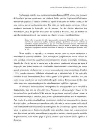 Revista Cabo-verdiana de Ciências Sociais, ano 1, n. 1. jan-dez, 2013.

Na busca de entender essa contemporaneidade, Bauman (2000) aponta para o estagio
de liquefação que nos encontramos; um estado de fluidez que não é apenas econômico (que
transfere em questões de segundo volumes de capital de um canto do mundo a outro, ou de
uma empresa que se instala em um país e dele migra tão rápido quanto entrou), ou político
(mudanças contínuas de legislação, leis de patentes, fim dos direitos adquiridos dos
trabalhadores, crise dos partidos tradicionais de esquerda e de direita, etc.), ela também se
reproduz nas demais áreas da vida humana: nas relações pessoais e na vida cotidiana.
Quase todos os materiais têm sido experimentados, e o que não foi tentado acabará sendo – e o
mercado de consumo se rejubila, enchendo galpões e prateleiras com novos símbolos de
identidade, originais e tentadores, já que não foram aprovados nem testados. Há também um
outro fenômeno a observar: a expectativa de vida cada vez menor da maioria das identidades
simuladas, conjugadas à crescente velocidade da renovação de seus estoques. (Bauman, 2005,
p. 88).

Nesse cenário, o mercado e o consumo surgem como os novos parâmetros e
norteadores da contemporaneidade. Essas mudanças de comportamento são os reflexos de
uma sociedade consumista, a qual busca incessantemente o prazer e a satisfação instantânea,
fazendo das relações sociais o mesmo que se faz com os produtos de vitrines que estão à
disposição para serem consumidos e descartados imediatamente e substituídos por outros
quando estes já não satisfazem mais as nossas necessidades de prazer momentâneo. Canclini
(1999) vincula consumo e cidadania salientando que a cidadania hoje se faz mais pelo
consumo do que eminentemente pelos velhos agentes como partidos, sindicatos. Isso, em
parte, porque estes foram um pouco substituídos pelos midia e depois porque devido a tais
meios houve uma reestruturação geral das articulações entre o público e o privado.
Se a marca da dinâmica cultural contemporânea é a heterogeneidade e a da sociedade a
fragmentação, logo será na obra Diferentes, Desiguales y Desconectados: Mapas de La
Interculturalidad que Canclini (2004), ao tratar da questão da identidade cultural, passará a
assumir uma mudança de conceitos, isto é, a troca do termo multicultural pelo de intercultural.
Para o autor é na interculturalidade que presenciamos os diversos tensionamentos e espaços
de negociação e conflito aos quais as culturas estão colocadas, e não um espaço multicultural
onde simplesmente supõe-se aceitação do heterogéneo. Ser cidadão hoje, segundo o autor, não
tem a ver apenas com os direitos reconhecidos pelos aparelhos estatais para os que nasceram
num determinado território, mas também com as práticas sociais e culturais que dão o sentido
de pertencimento a um mesmo grupo e, que se constrói e que muda em relação a práticas e
discursos.

115

 