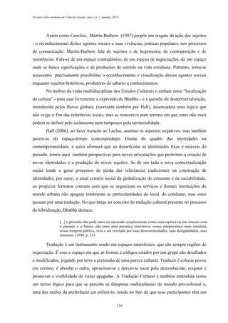 Revista Cabo-verdiana de Ciências Sociais, ano 1, n. 1. jan-dez, 2013.

Assim como Canclini, Martín-Barbero (1987) propõe um resgate da ação dos sujeitos
- o reconhecimento destes agentes sociais e suas vivências, práticas populares, nos processos
de comunicação. Martín-Barbero fala de sujeitos e de hegemonia, de contraposição e de
resistências. Fala-se de um espaço contraditório, de um espçao de negociações, de um espaço
onde se busca significações e de produções de sentido na vida cotidiana. Portanto, torna-se
necessário precisamente possibilitar o reconhecimento e visualização desses agentes sociais
enquanto sujeitos históricos, produtores de saberes e conhecimentos.
No âmbito da visão multidisciplinar dos Estudos Culturais o embate entre “localização
da cultura” - para usar livremente a expressão de Bhabha - e a questão da desterritorialização,
introduzida pelos fluxos globais, (teorizada também por Hall), desencadeia uma lógica que
não exige o fim das referências locais, mas as reinscreve num terreno em que estas não mais
podem se definir pelo isolamento nem tampouco pela territorialidade.
Hall (2006), ao fazer menção ao Laclau, acentua os aspectos negativos, mas também
positivos do espaço-tempo contemporâneo. Diante do quadro das identidades na
contemporaneidade, o autor afirmará que ao desarticular as identidades fixas e estáveis do
passado, temos aqui também perspectivas para novas articulações que permitem a criação de
novas identidades e a produção de novos sujeitos. Se de um lado a nova contextualização
social tende a gerar processos de perda das referências tradicionais na construção de
identidades, por outro, o atual cenário social da globalização do consumo e da sociabilidade,
ao propiciar formatos comuns com que se organizam os serviços e demais instituições do
mundo urbano não apagam totalmente as particularidades do local, do cotidiano, mas estes
passam por uma tradução. No que tange ao conceito de tradução cultural presente no processo
da hibridização, Bhabha destaca:
[...] o presente não pode mais ser encarado simplesmente como uma ruptura ou um vínculo com
o passado e o futuro, não mais uma presença sincrônica: nossa autopresença mais imediata,
nossa imagem pública, vem a ser revelada por suas descontinuidades, suas desigualdades, suas
minorias. (1994, p. 23).

Tradução é um instrumento usado em espaços intersticiais, que são sempre regiões de
negociação. É esse o espaço em que as formas e códigos criados por um grupo são desafiados
e modificados, jogando por terra a pretensão de uma pureza cultural. Traduzir é colocar povos
em contato, é abordar o outro, aproximar-se e deixar-se tocar pelo desconhecido, resgatar e
promover a visibilidade de vozes apagadas. A Tradução Cultural é também entendida como
um termo lógico para que se perceba as diásporas multiculturais do mundo pós-colonial e,
uma das razões da preferência em utilizá-lo, reside no fato de que seus participantes têm um
116

 