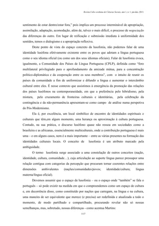 Revista Cabo-verdiana de Ciências Sociais, ano 1, n. 1. jan-dez, 2013.

sentimento de estar dentro/estar fora,‟ pois implica um processo interminável de apropriação,
assimilação, adaptação, acomodação, além de, talvez o mais difícil, o processo de negociação
das diferenças do outro. Em lugar de reificação e submissão imediata à uniformidade dos
sentidos, temos o dialogismo e a apropriação reflexiva.
Deste ponto de vista do espaço concreto da lusofonia, não podemos falar de uma
identidade lusófona efetivamente existente entre os povos que adotam a língua portuguesa
como o seu idioma oficial (ou como um dos seus idiomas oficiais). Falar de lusofonia evoca,
igualmente, a Comunidade dos Países de Língua Portuguesa (CPLP), definida como “foro
multilateral privilegiado para o aprofundamento da amizade mútua, para a concentração
político-diplomática e da cooperação entre os seus membros”, com o intuito de reunir os
países da comunidade a fim de uniformizar e difundir a língua e aumentar o intercâmbio
cultural entre eles. É nesse contexto que assistimos à emergência da promoção das relações
dos países lusófonos na contemporaneidade, em que a preferência pelo hibridismo, pela
mistura,

pelo cruzamento de fronteiras culturais e identitárias,

pela celebração da

contingência e da não-permanência apresentam-se como campo de análise numa perspetiva
do Pós-Modernismo.
Ela é, por excelência, um local simbólico de encontro de identidades espirituais e
culturais que têm,em algum momento, uma herança ou aproximação à cultura portuguesa.
Contudo, na sua prática, o discurso lusófono quase não ressoa em sociedades como a
brasileira e as africanas, essencialmente multiculturais, onde a contribuição portuguesa é mais
uma – e em alguns casos, nem é a mais importante – entre as várias presentes na formação das
identidades culturais locais. O conceito de

lusofonia é um atributo marcado pela

ambiguidade.
O termo lusofonia surge associado a uma constelação de outros conceitos (nação,
identidade, cultura, comunidade…), cuja articulação ao suporte língua parece pressupor uma
relação contígua com categorias da percepção que procuram tornar coerentes relações entre
dimensões

ambivalentes

(nações/comunidades/povos;

identidade/cultura;

língua

materna/língua oficial).
Devemos assumir que o espaço da lusofonia – ou o espaço onde “também” se fala o
português – só pode existir na medida em que o compreendemos como um espaço de cultura
e, em decorrência disso, como constituído por nações que carregam, na língua e na cultura,
uma maneira de ser equivalente que merece (e precisa) ser redefinida e atualizada a todo o
momento, de modo partilhado e compartilhado, procurando revelar não só nossas
semelhanças, mas, sobretudo, nossas diferenças - como acentua Martins:
117

 